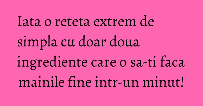 Iata o reteta extrem de simpla cu doar doua ingrediente care o sa-ti faca mainile fine intr-un minut!
