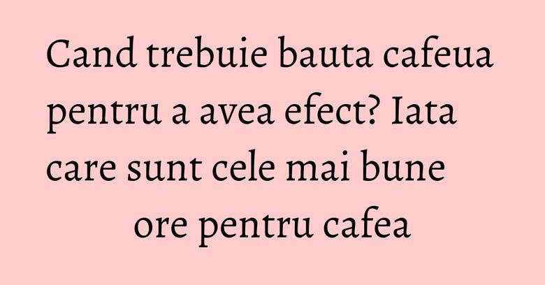 Cand trebuie bauta cafeua pentru a avea efect? Iata care sunt cele mai bune ore pentru cafea
