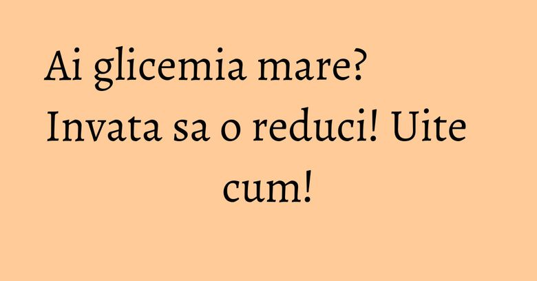 Ai glicemia mare? Invata sa o reduci! Uite cum! Ai glicemia mare? Invata sa o reduci! Uite cum!