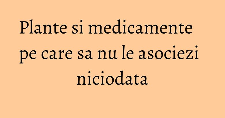 Plante si medicamente pe care sa nu le asociezi niciodata