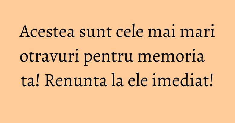 Acestea sunt cele mai mari otravuri pentru memoria ta! Renunta la ele imediat!