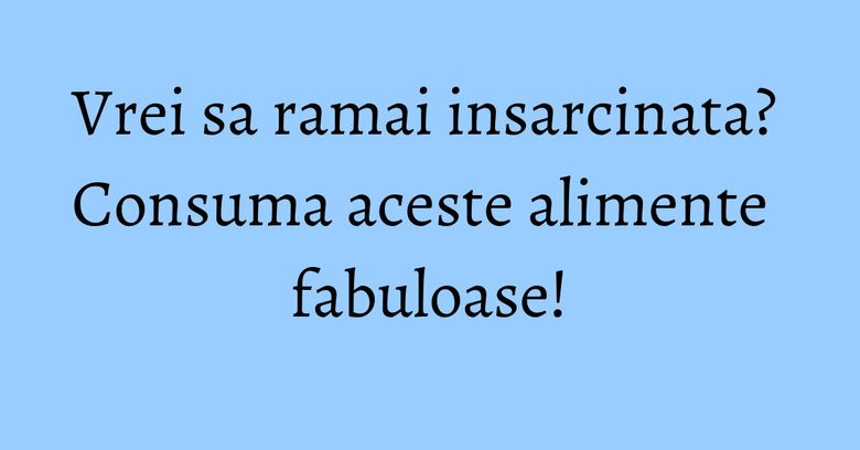 Vrei sa ramai insarcinata? Consuma aceste alimente fabuloase!
