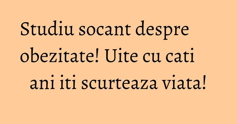 Studiu socant despre obezitate! Uite cu cati ani iti scurteaza viata!