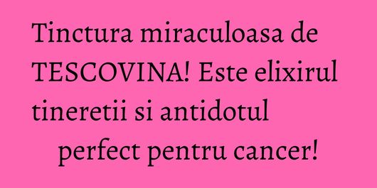 Tinctura miraculoasa de TESCOVINA! Este elixirul tineretii si antidotul perfect pentru cancer!