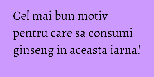 Cel mai bun motiv pentru care sa consumi ginseng in aceasta iarna!