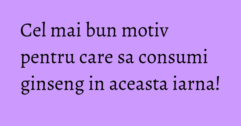 Cel mai bun motiv pentru care sa consumi ginseng in aceasta iarna! Cel mai bun motiv pentru care sa consumi ginseng in aceasta iarna!