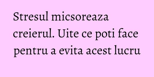 Stresul micsoreaza creierul. Uite ce poti face pentru a evita acest lucru