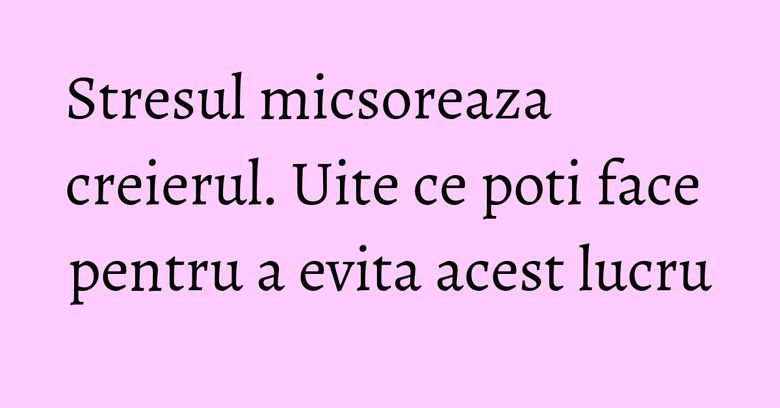 Stresul micsoreaza creierul. Uite ce poti face pentru a evita acest lucru Stresul micsoreaza creierul. Uite ce poti face pentru a evita acest lucru