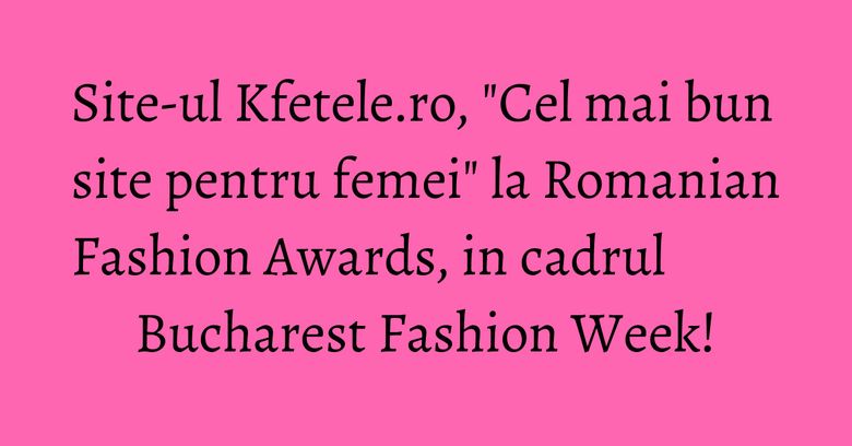 Site-ul Kfetele.ro, "Cel mai bun site pentru femei" la Romanian Fashion Awards, in cadrul Bucharest Fashion Week!