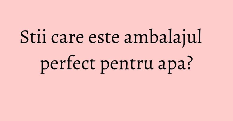 Stii care este ambalajul perfect pentru apa? Stii care este ambalajul perfect pentru apa?