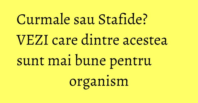 Curmale sau Stafide? VEZI care dintre acestea sunt mai bune pentru organism