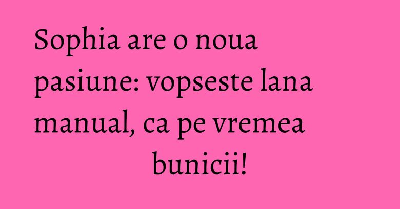 Sophia are o noua pasiune: vopseste lana manual, ca pe vremea bunicii! Sophia are o noua pasiune: vopseste lana manual, ca pe vremea bunicii!
