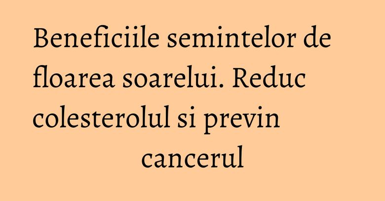Beneficiile semintelor de floarea soarelui. Reduc colesterolul si previn cancerul