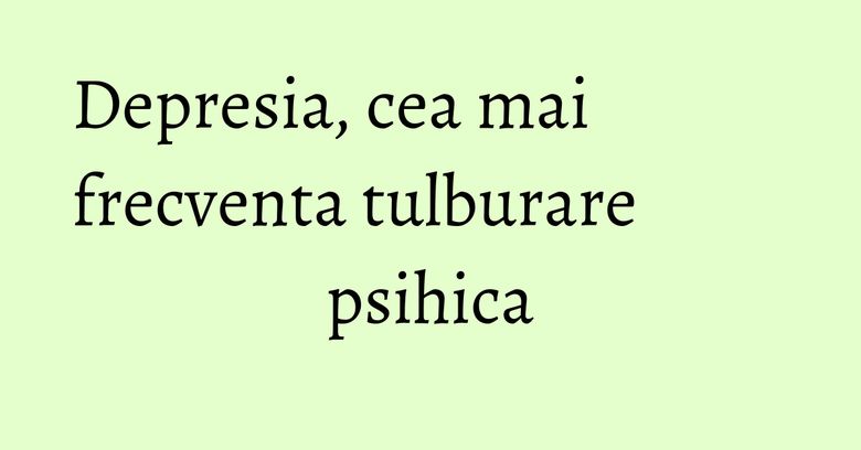 Depresia, cea mai frecventa tulburare psihica