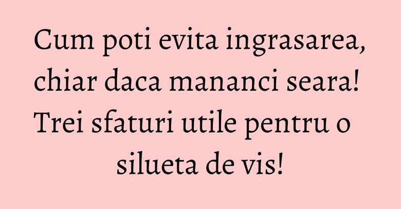 Cum poti evita ingrasarea, chiar daca mananci seara! Trei sfaturi utile pentru o silueta de vis!
