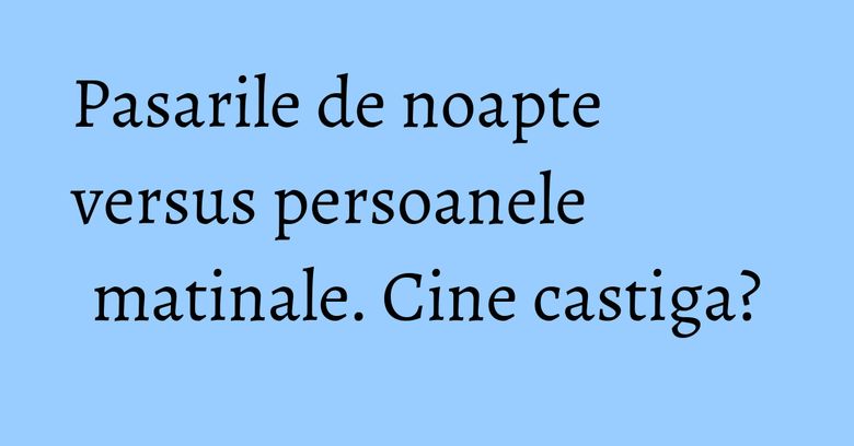 Pasarile de noapte versus persoanele matinale. Cine castiga? Pasarile de noapte versus persoanele matinale. Cine castiga?