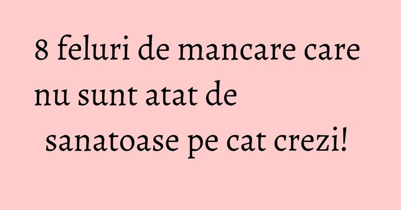 8 feluri de mancare care nu sunt atat de sanatoase pe cat crezi!&nbsp;