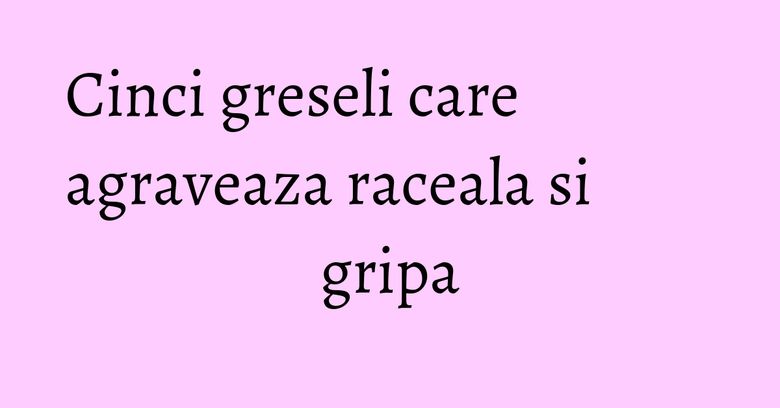 Cinci greseli care agraveaza raceala si gripa Cinci greseli care agraveaza raceala si gripa