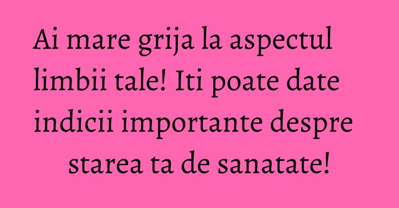 Ai mare grija la aspectul limbii tale! Iti poate date indicii importante despre starea ta de sanatate!