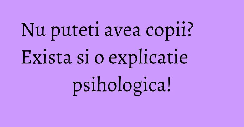 Nu puteti avea copii? Exista si o explicatie psihologica!