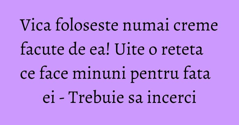 Vica foloseste numai creme facute de ea! Uite o reteta ce face minuni pentru fata ei - Trebuie sa incerci