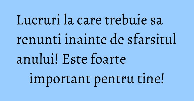 Lucruri la care trebuie sa renunti inainte de sfarsitul anului! Este foarte important pentru tine!