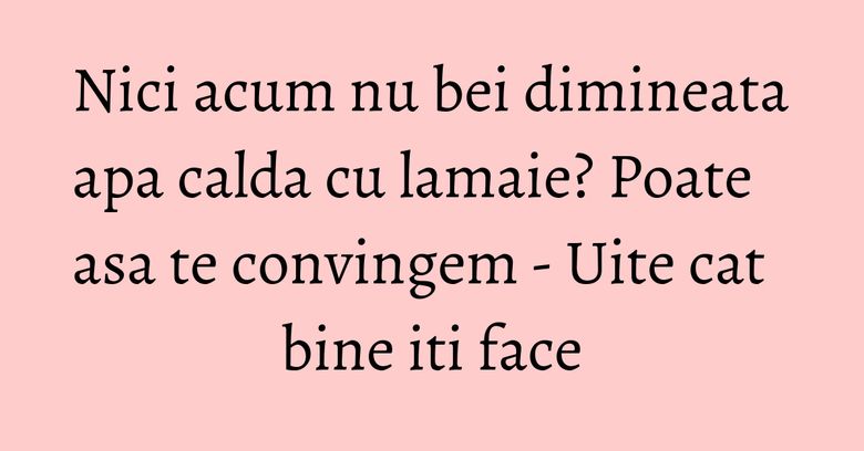 Nici acum nu bei dimineata apa calda cu lamaie? Poate asa te convingem - Uite cat bine iti face