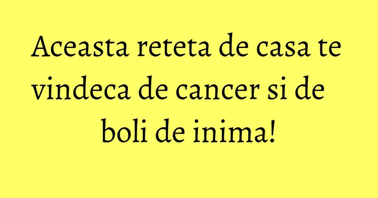 Aceasta reteta de casa te vindeca de cancer si de boli de inima!