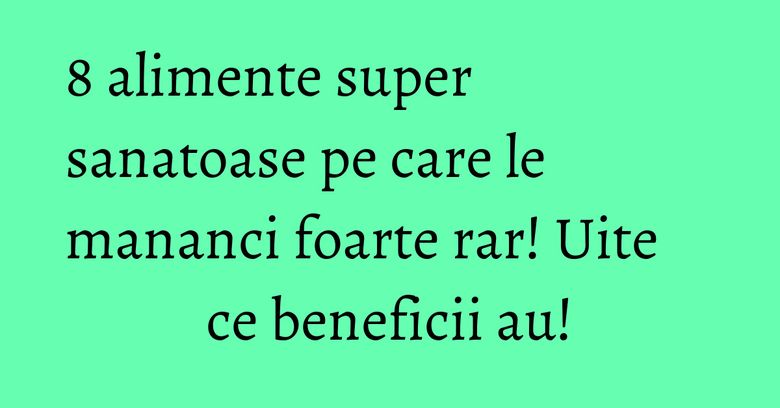 8 alimente super sanatoase pe care le mananci foarte rar! Uite ce beneficii au!