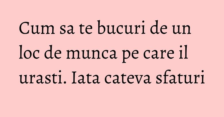 Cum sa te bucuri de un loc de munca pe care il urasti. Iata cateva sfaturi