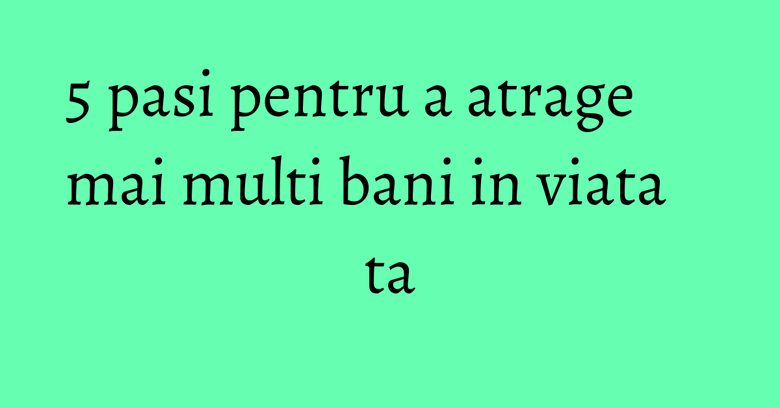 5 pasi pentru a atrage mai multi bani in viata ta 5 pasi pentru a atrage mai multi bani in viata ta