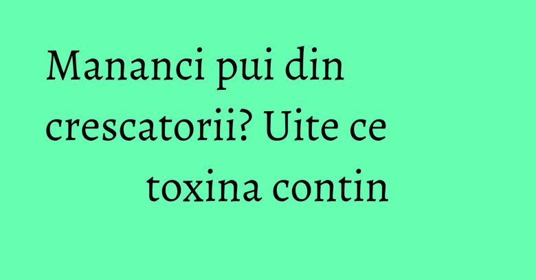 Mananci pui din crescatorii? Uite ce toxina contin Mananci pui din crescatorii? Uite ce toxina contin