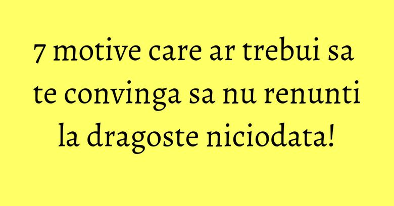 7 motive care ar trebui sa te convinga sa nu renunti la dragoste niciodata! 7 motive care ar trebui sa te convinga sa nu renunti la dragoste niciodata!