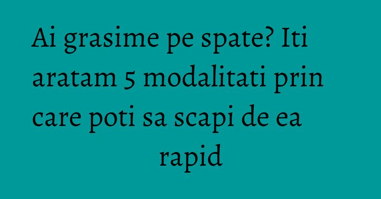 Ai grasime pe spate? Iti aratam 5 modalitati prin care poti sa scapi de ea rapid
