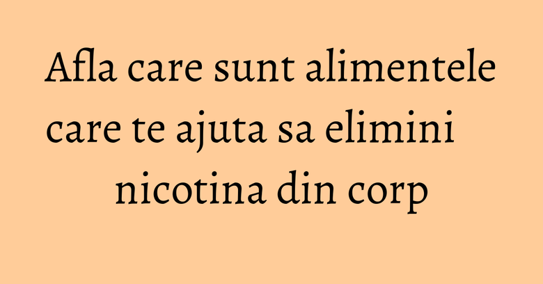 Afla care sunt alimentele care te ajuta sa elimini nicotina din corp Afla care sunt alimentele care te ajuta sa elimini nicotina din corp