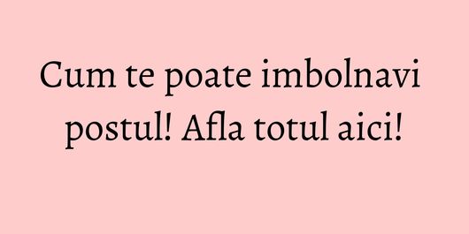 Cum te poate imbolnavi postul! Afla totul aici!