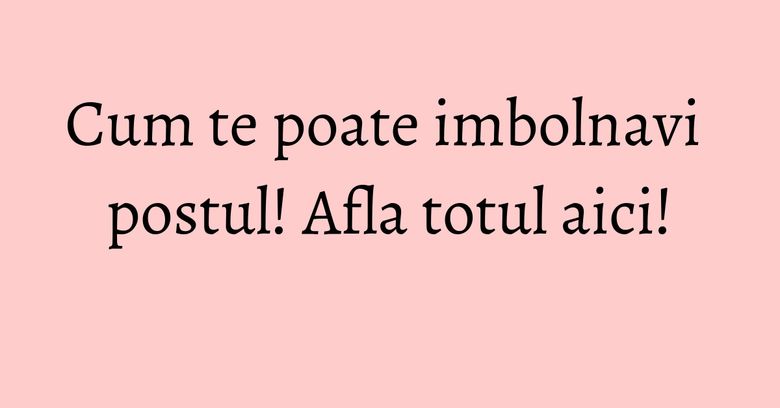 Cum te poate imbolnavi postul! Afla totul aici!