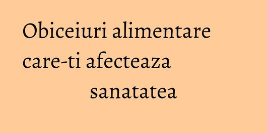 Obiceiuri alimentare care-ti afecteaza sanatatea