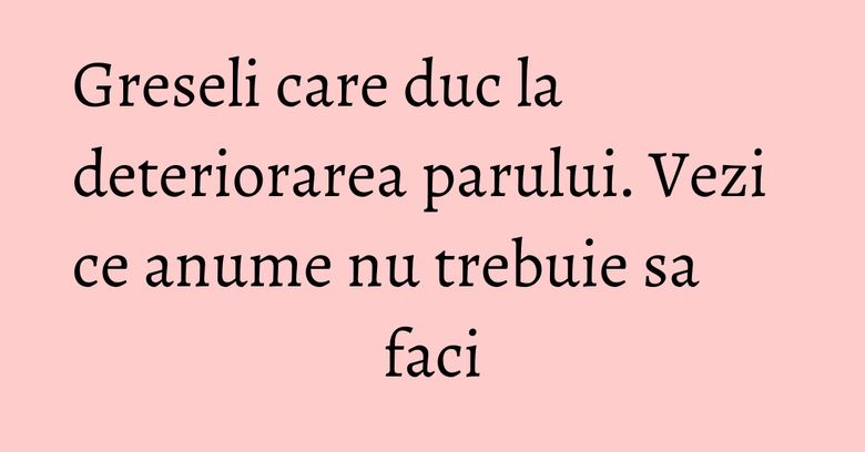 Greseli care duc la deteriorarea parului. Vezi ce anume nu trebuie sa faci
