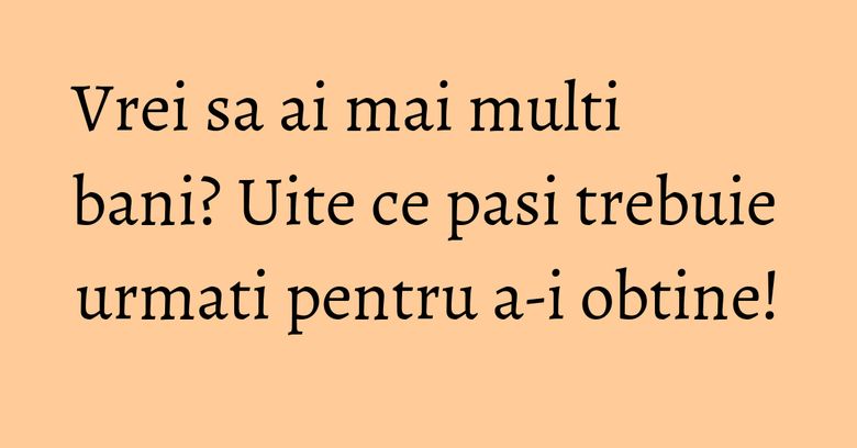 Vrei sa ai mai multi bani? Uite ce pasi trebuie urmati pentru a-i obtine!