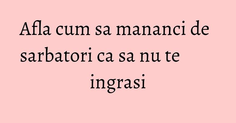 Afla cum sa mananci de sarbatori ca sa nu te ingrasi Afla cum sa mananci de sarbatori ca sa nu te ingrasi