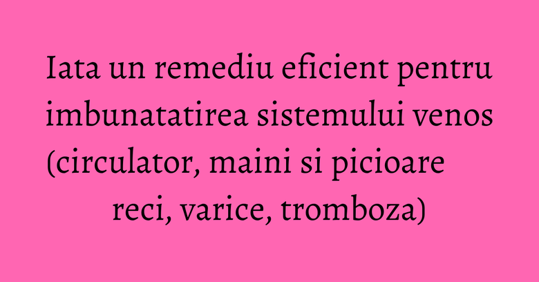 Iata un remediu eficient pentru imbunatatirea sistemului venos (circulator, maini si picioare reci, varice, tromboza)