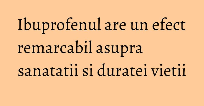 Ibuprofenul are un efect remarcabil asupra sanatatii si duratei vietii