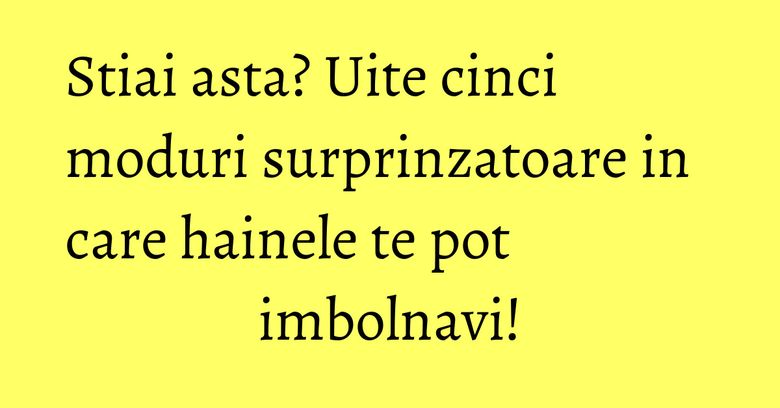 Stiai asta? Uite cinci moduri surprinzatoare in care hainele te pot imbolnavi!