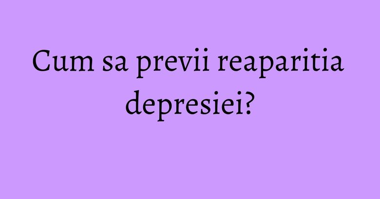Cum sa previi reaparitia depresiei? Cum sa previi reaparitia depresiei?