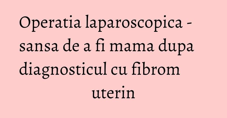 Operatia laparoscopica - sansa de a fi mama dupa diagnosticul cu fibrom uterin Operatia laparoscopica - sansa de a fi mama dupa diagnosticul cu fibrom uterin