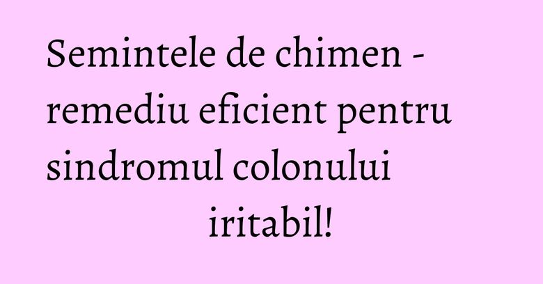 Semintele de chimen - remediu eficient pentru sindromul colonului iritabil!