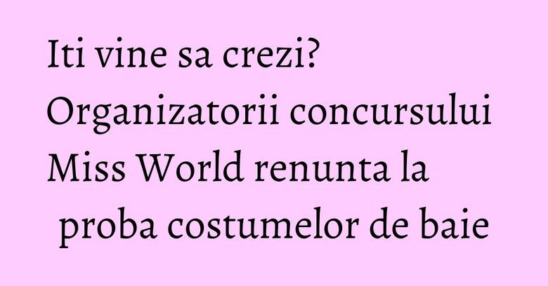 Iti vine sa crezi? Organizatorii concursului Miss World renunta la proba costumelor de baie Iti vine sa crezi? Organizatorii concursului Miss World renunta la proba costumelor de baie