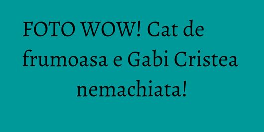 FOTO WOW! Cat de frumoasa e Gabi Cristea nemachiata!