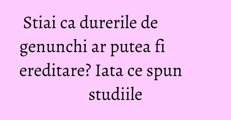 Stiai ca durerile de genunchi ar putea fi ereditare? Iata ce spun studiile